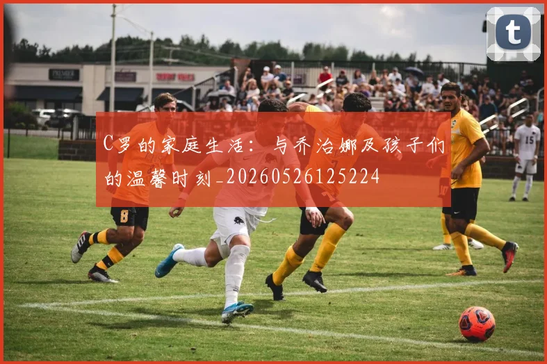C罗的家庭生活：与乔治娜及孩子们的温馨时刻_20260526125224