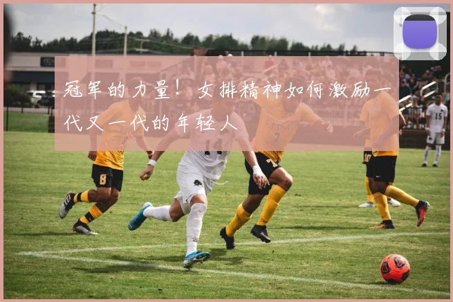 冠军的力量！女排精神如何激励一代又一代的年轻人