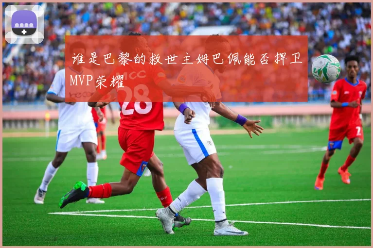 谁是巴黎的救世主姆巴佩能否捍卫MVP荣耀