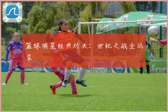 篮球明星经典对决：世纪之战全记录