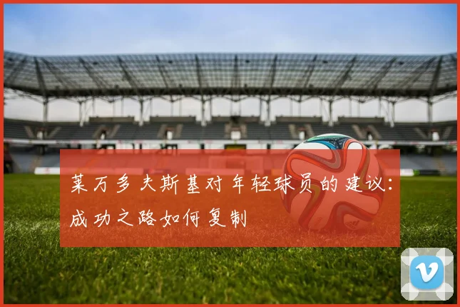 莱万多夫斯基对年轻球员的建议:成功之路如何复制