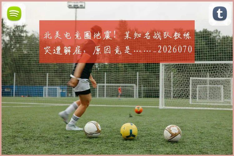 北美电竞圈地震!某知名战队教练突遭解雇,原因竟是……_20260704174217