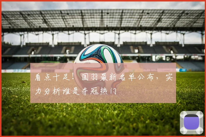 看点十足！国羽最新名单公布，实力分析谁是夺冠热门
