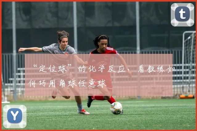“定位球”的化学反应，看教练如何巧用角球任意球