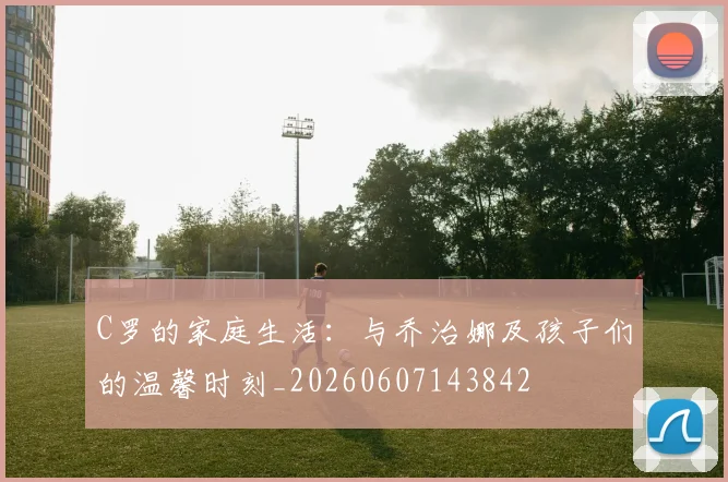 C罗的家庭生活：与乔治娜及孩子们的温馨时刻_20260607143842