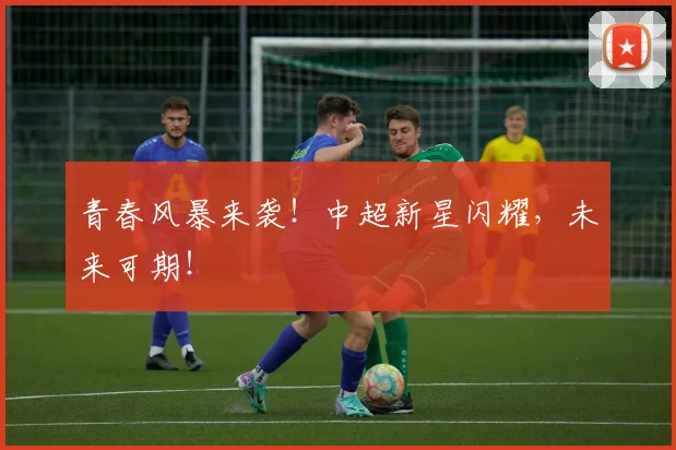 青春风暴来袭!中超新星闪耀,未来可期!