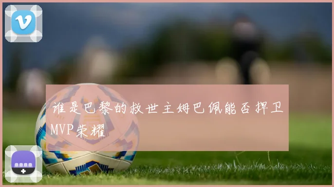 谁是巴黎的救世主姆巴佩能否捍卫MVP荣耀