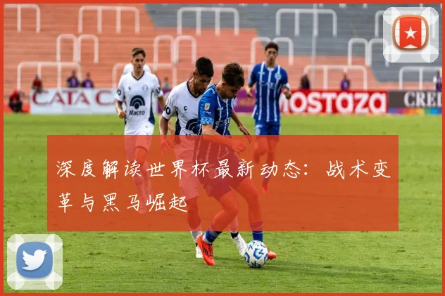 深度解读世界杯最新动态：战术变革与黑马崛起