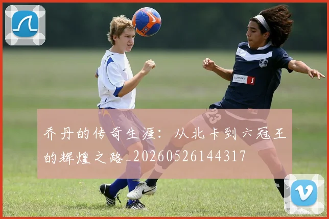 乔丹的传奇生涯:从北卡到六冠王的辉煌之路_20260526144317