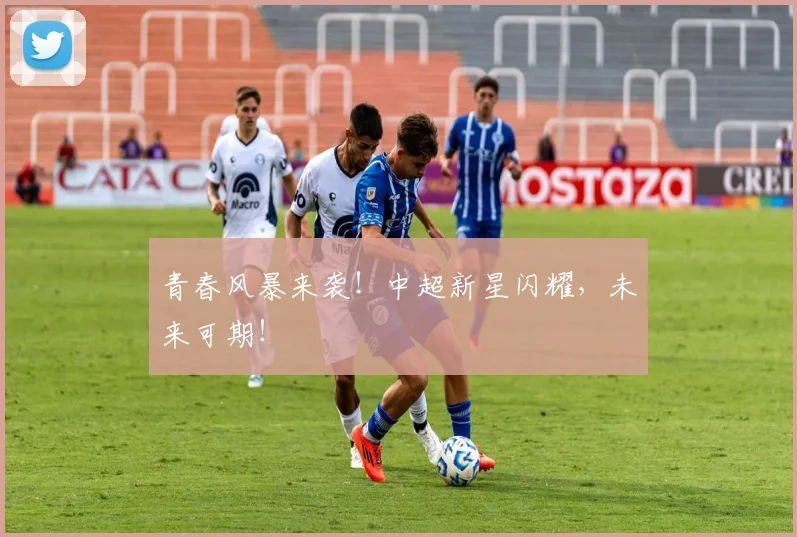 青春风暴来袭！中超新星闪耀，未来可期！