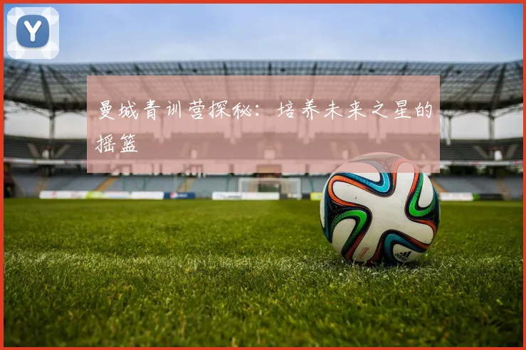 曼城青训营探秘：培养未来之星的摇篮