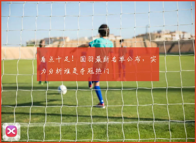 看点十足！国羽最新名单公布，实力分析谁是夺冠热门