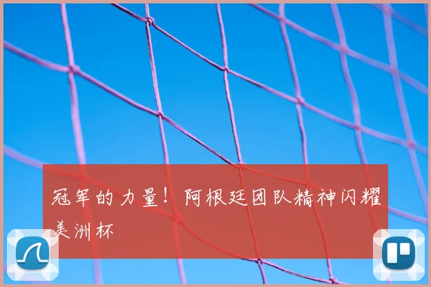 冠军的力量！阿根廷团队精神闪耀美洲杯