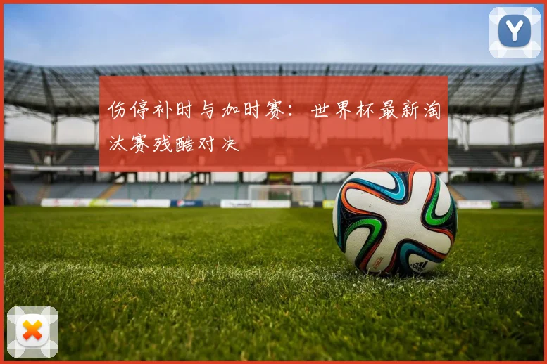 伤停补时与加时赛：世界杯最新淘汰赛残酷对决
